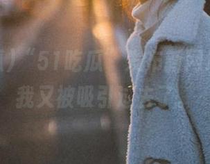 “51吃瓜”发布新网址，结果我又被吸引过去了。