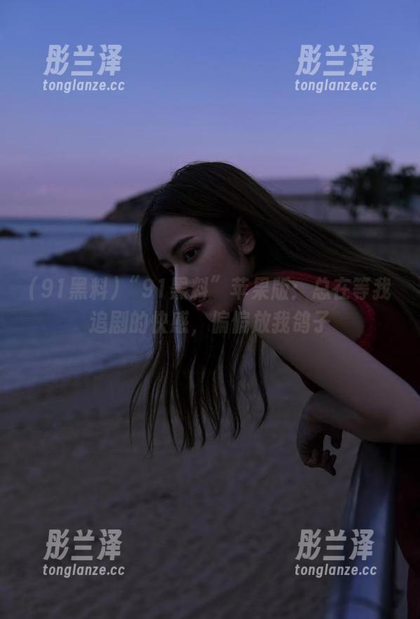 “91黑料”苹果版：总在等我追剧的快感，偏偏放我鸽子