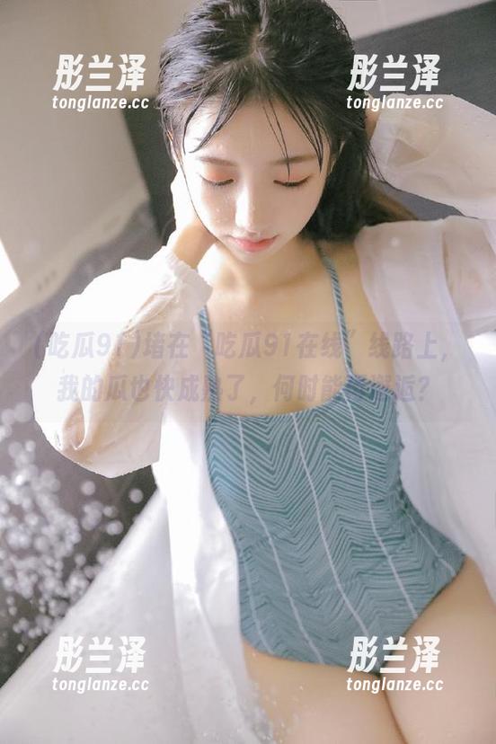 堵在“吃瓜91在线”线路上，我的瓜也快成熟了，何时能再邂逅？
