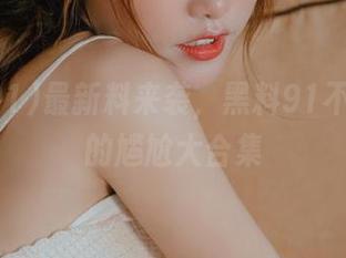 最新料来袭，黑料91不可漏掉的尴尬大合集