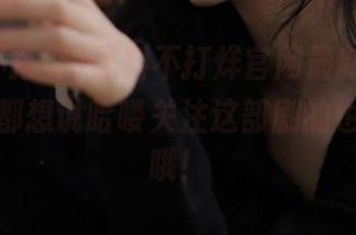 黑料不打烊官网最新地址，看完我都想说哈喽关注这部剧的也要小心哦！
