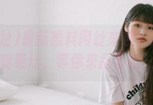 最新黑料网址来袭！瓜皮一秒变果汁，等你来品尝哦～